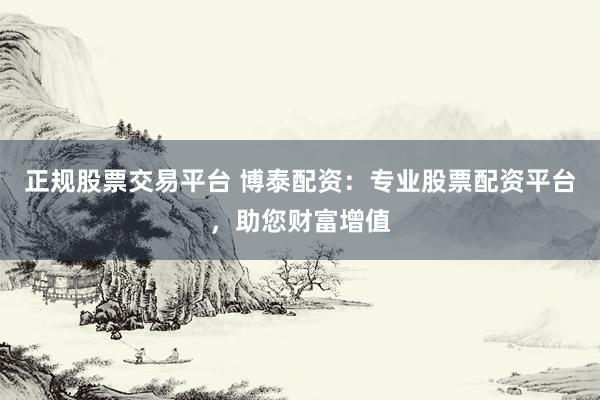 正规股票交易平台 博泰配资：专业股票配资平台，助您财富增值