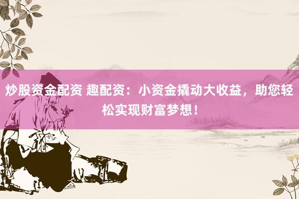 炒股资金配资 趣配资：小资金撬动大收益，助您轻松实现财富梦想！