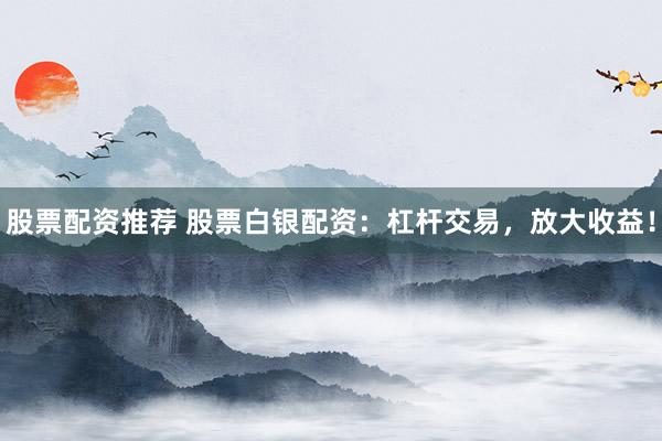 股票配资推荐 股票白银配资：杠杆交易，放大收益！