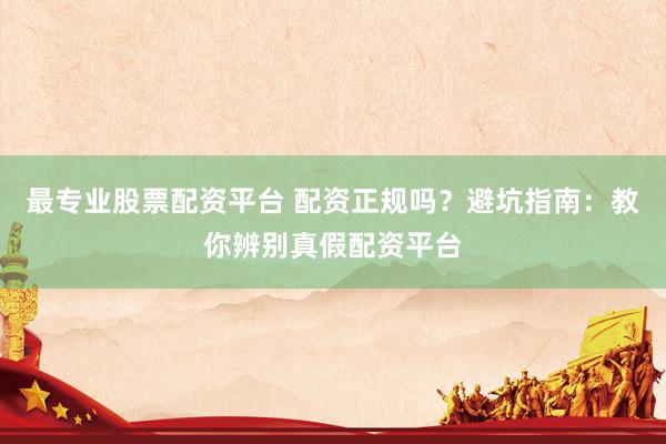最专业股票配资平台 配资正规吗？避坑指南：教你辨别真假配资平台