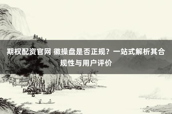 期权配资官网 徽操盘是否正规？一站式解析其合规性与用户评价