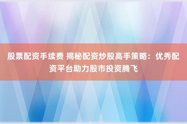 股票配资手续费 揭秘配资炒股高手策略：优秀配资平台助力股市投资腾飞