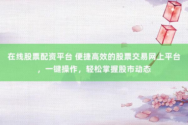 在线股票配资平台 便捷高效的股票交易网上平台，一键操作，轻松掌握股市动态