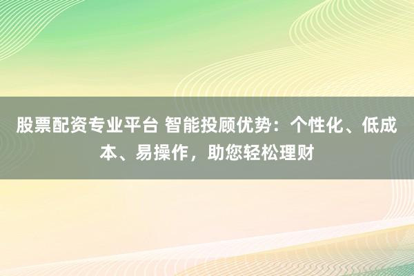 股票配资专业平台 智能投顾优势：个性化、低成本、易操作，助您轻松理财