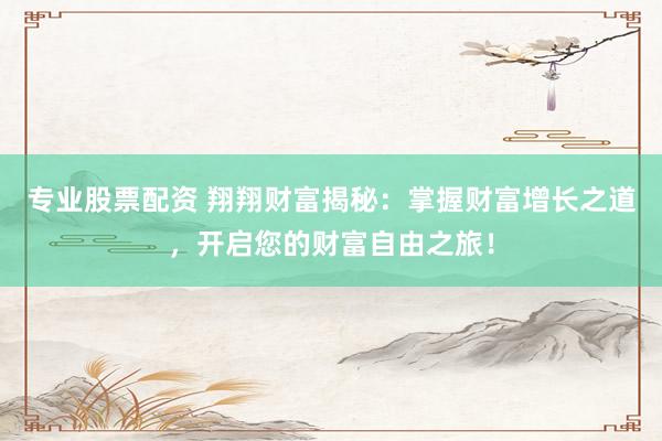 专业股票配资 翔翔财富揭秘：掌握财富增长之道，开启您的财富自由之旅！