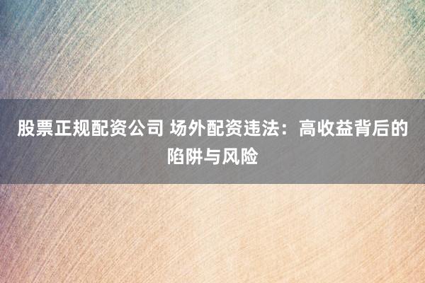 股票正规配资公司 场外配资违法：高收益背后的陷阱与风险