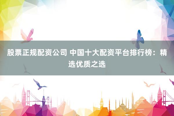 股票正规配资公司 中国十大配资平台排行榜：精选优质之选