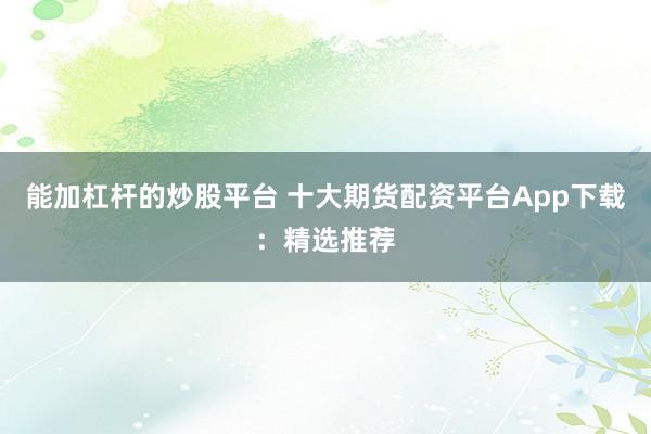 能加杠杆的炒股平台 十大期货配资平台App下载：精选推荐