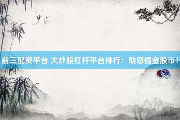 前三配资平台 大炒股杠杆平台排行：助您掘金股市！