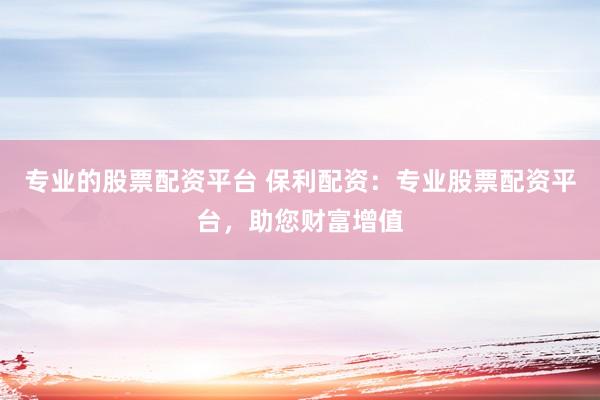 专业的股票配资平台 保利配资：专业股票配资平台，助您财富增值