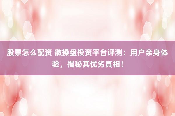 股票怎么配资 徽操盘投资平台评测：用户亲身体验，揭秘其优劣真相！