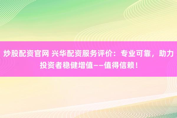 炒股配资官网 兴华配资服务评价：专业可靠，助力投资者稳健增值——值得信赖！