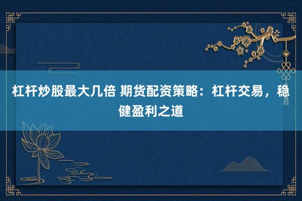 杠杆炒股最大几倍 期货配资策略：杠杆交易，稳健盈利之道
