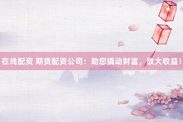 在线配资 期货配资公司：助您撬动财富，放大收益！