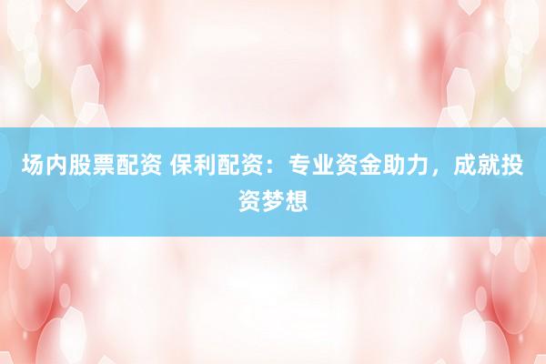 场内股票配资 保利配资：专业资金助力，成就投资梦想