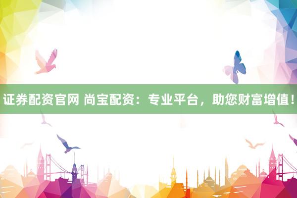 证券配资官网 尚宝配资：专业平台，助您财富增值！