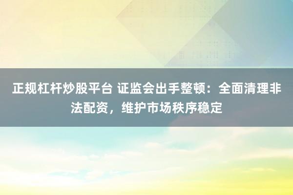正规杠杆炒股平台 证监会出手整顿：全面清理非法配资，维护市场秩序稳定