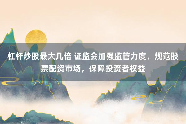 杠杆炒股最大几倍 证监会加强监管力度，规范股票配资市场，保障投资者权益