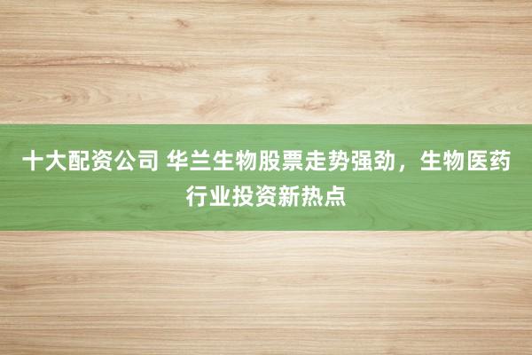 十大配资公司 华兰生物股票走势强劲，生物医药行业投资新热点