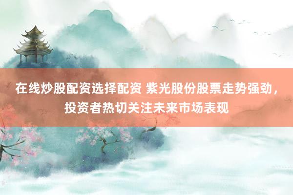 在线炒股配资选择配资 紫光股份股票走势强劲，投资者热切关注未来市场表现