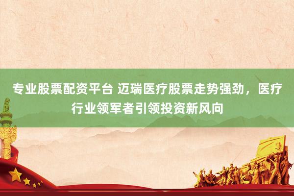 专业股票配资平台 迈瑞医疗股票走势强劲，医疗行业领军者引领投资新风向