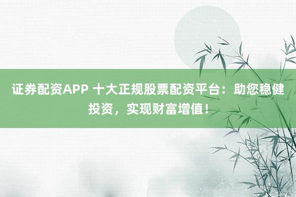 证券配资APP 十大正规股票配资平台：助您稳健投资，实现财富增值！