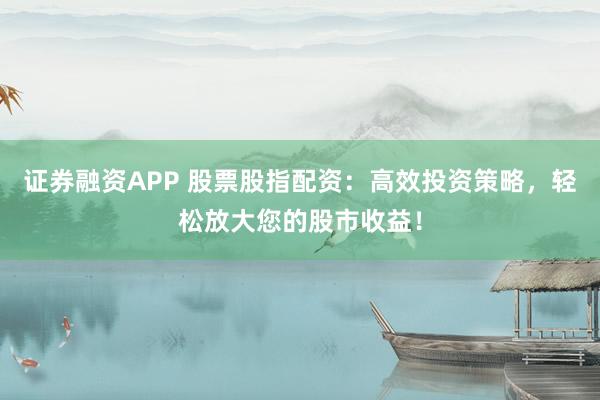 证券融资APP 股票股指配资：高效投资策略，轻松放大您的股市收益！