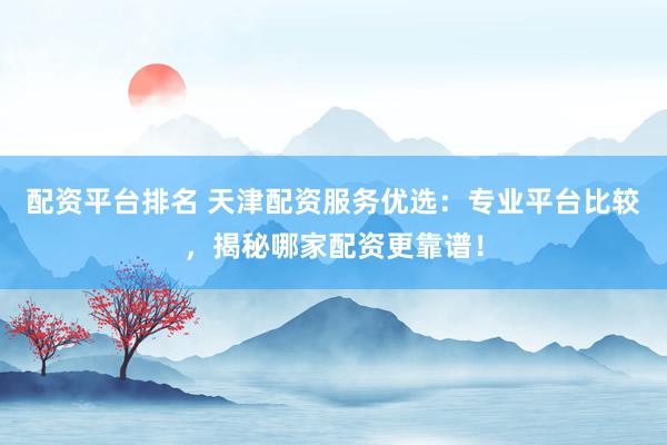 配资平台排名 天津配资服务优选：专业平台比较，揭秘哪家配资更靠谱！