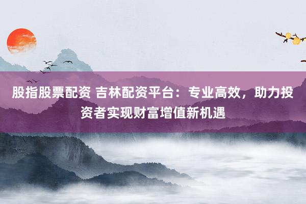 股指股票配资 吉林配资平台：专业高效，助力投资者实现财富增值新机遇