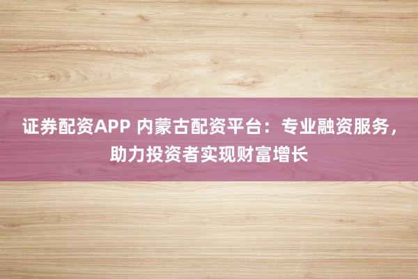 证券配资APP 内蒙古配资平台：专业融资服务，助力投资者实现财富增长