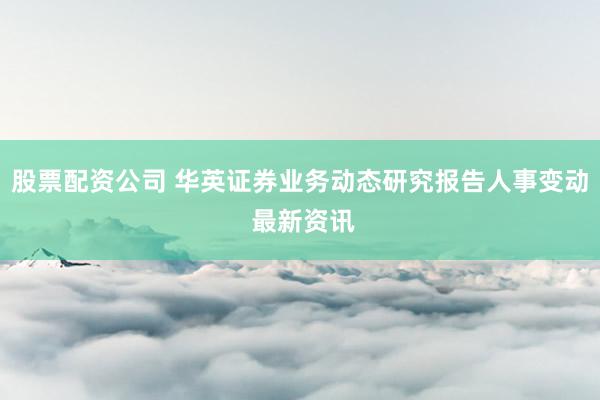 股票配资公司 华英证券业务动态研究报告人事变动 最新资讯