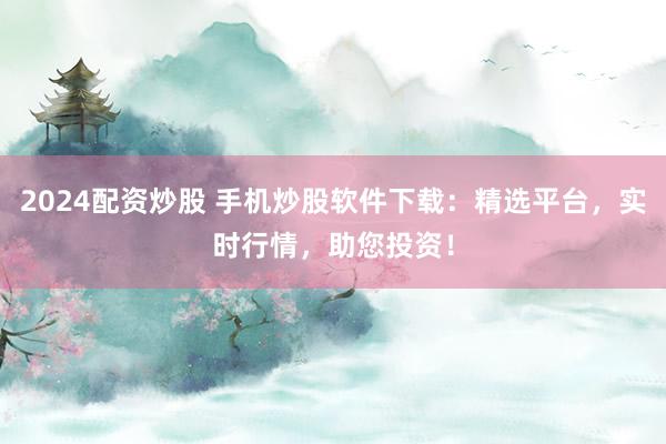 2024配资炒股 手机炒股软件下载：精选平台，实时行情，助您投资！