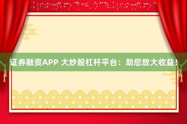 证券融资APP 大炒股杠杆平台：助您放大收益！