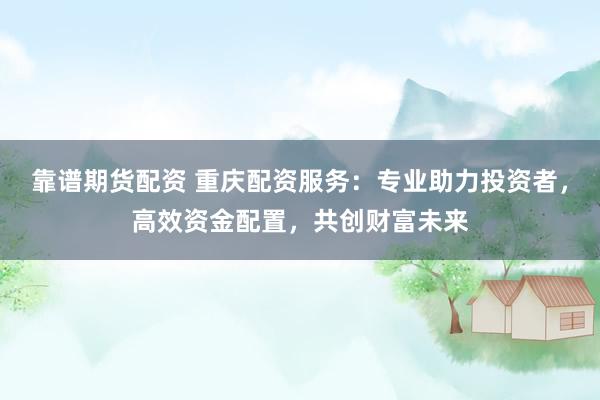 靠谱期货配资 重庆配资服务：专业助力投资者，高效资金配置，共创财富未来