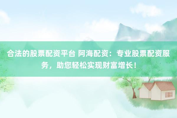合法的股票配资平台 阿海配资：专业股票配资服务，助您轻松实现财富增长！