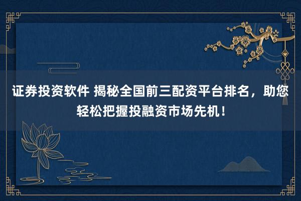 证券投资软件 揭秘全国前三配资平台排名，助您轻松把握投融资市场先机！