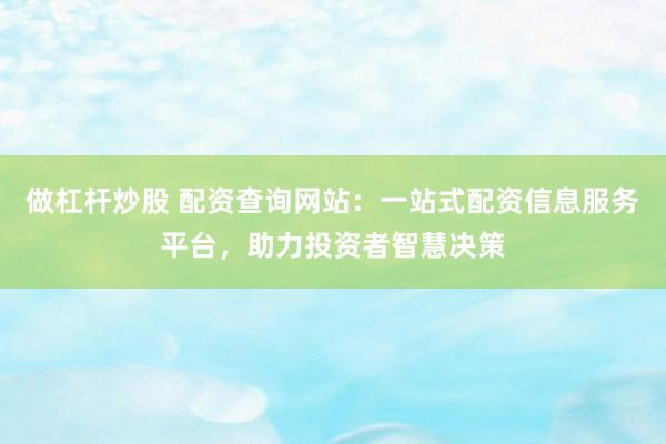做杠杆炒股 配资查询网站：一站式配资信息服务平台，助力投资者智慧决策