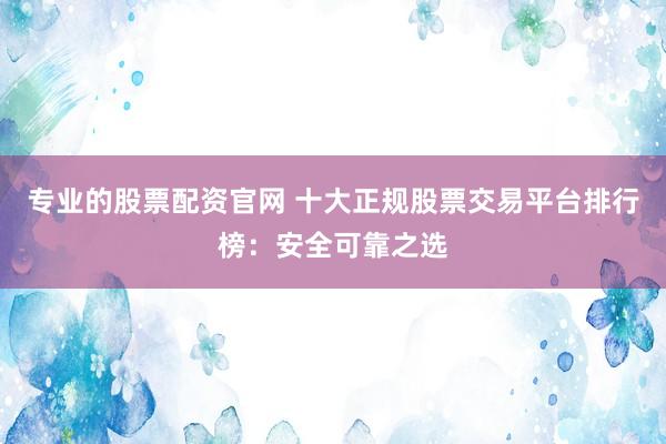 专业的股票配资官网 十大正规股票交易平台排行榜：安全可靠之选