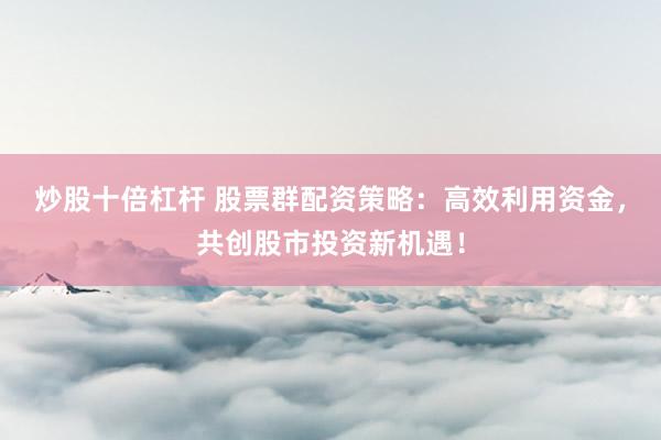 炒股十倍杠杆 股票群配资策略：高效利用资金，共创股市投资新机遇！