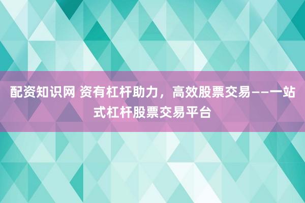 配资知识网 资有杠杆助力，高效股票交易——一站式杠杆股票交易平台