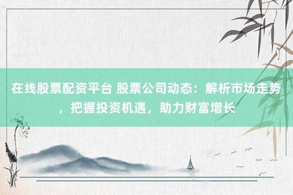在线股票配资平台 股票公司动态：解析市场走势，把握投资机遇，助力财富增长