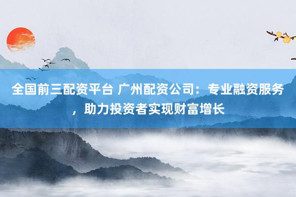 全国前三配资平台 广州配资公司:专业融资服务,助力投资者实现财富增长