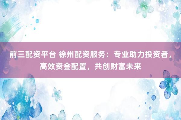 前三配资平台 徐州配资服务:专业助力投资者,高效资金配置,共创财富未来