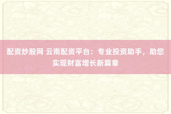 配资炒股网 云南配资平台:专业投资助手,助您实现财富增长新篇章