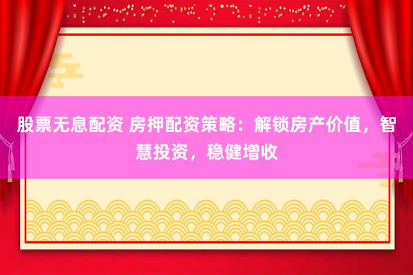 股票无息配资 房押配资策略:解锁房产价值,智慧投资,稳健增收