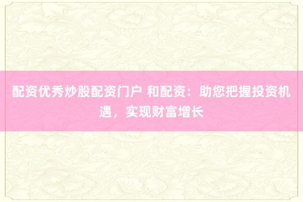 配资优秀炒股配资门户 和配资:助您把握投资机遇,实现财富增长