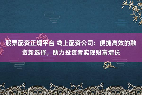 股票配资正规平台 线上配资公司：便捷高效的融资新选择，助力投资者实现财富增长