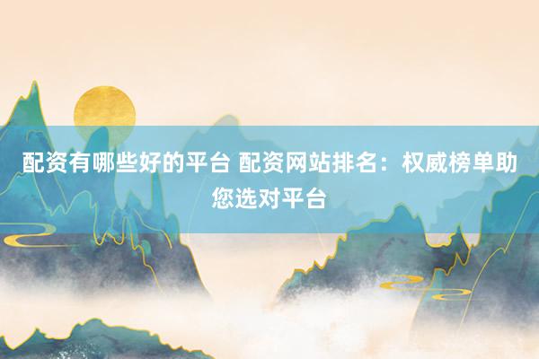 配资有哪些好的平台 配资网站排名：权威榜单助您选对平台