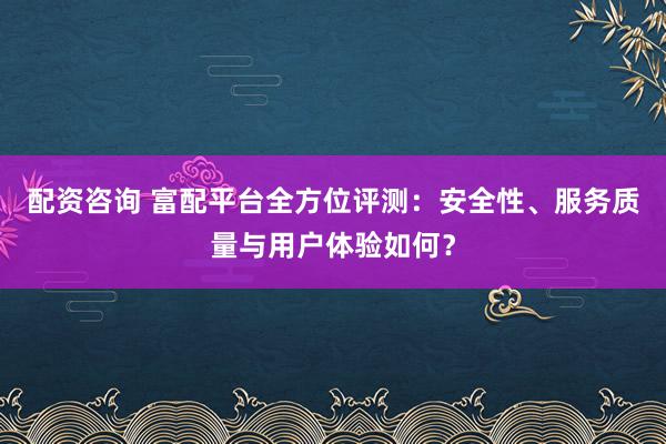 配资咨询 富配平台全方位评测:安全性、服务质量与用户体验如何?