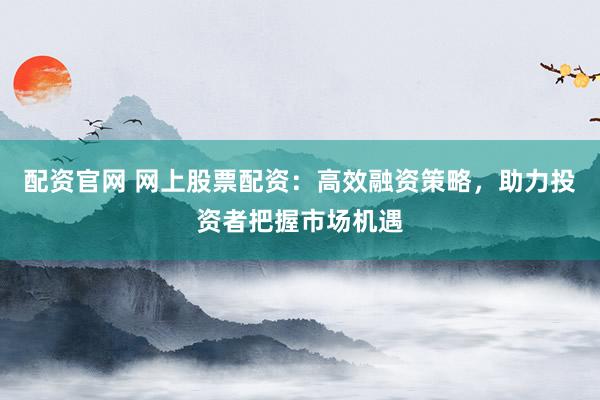 配资官网 网上股票配资:高效融资策略,助力投资者把握市场机遇
